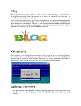 Blog
Un blog1 (del inglés web log) o bitácora web2 es un sitio web que incluye, a modo de diario
personal de su autor o autores, contenidos de su interés, actualizados con frecuencia y a
menudo comentados por los lectores.1
Sirve como publicación en línea de historias publicadas con una periodicidad muy alta, que
son presentadas en orden cronológico inverso, es decir, lo más reciente que se ha publicado
es lo primero que aparece en la pantalla. Es muy frecuente que los blogs dispongan de una
lista de enlaces a otros blogs, a páginas para ampliar información, citar fuentes o hacer
notar que se continúa con un tema que empezó otro blog.
Compilador
Un compilador es un programa informático que traduce un programa escrito en un lenguaje
de programación a otro lenguaje de programación.1 Usualmente el segundo lenguaje
es lenguaje de máquina, pero también puede ser un código intermedio (bytecode), o
simplemente texto. Este proceso de traducción se conoce como compilación.
Sistema Operativo
 Un Sistema Operativo (SO) es el software básico de una computadora que provee una
interfaz entre el resto de programas del ordenador, los dispositivos hardware y el
usuario.
 