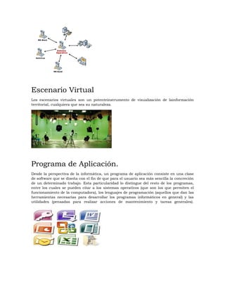 Escenario Virtual
Los escenarios virtuales son un potenteinstrumento de visualización de lainformación
territorial, cualquiera que sea su naturaleza.
Programa de Aplicación.
Desde la perspectiva de la informática, un programa de aplicación consiste en una clase
de software que se diseña con el fin de que para el usuario sea más sencilla la concreción
de un determinado trabajo. Esta particularidad lo distingue del resto de los programas,
entre los cuales se pueden citar a los sistemas operativos (que son los que permiten el
funcionamiento de la computadora), los lenguajes de programación (aquellos que dan las
herramientas necesarias para desarrollar los programas informáticos en general) y las
utilidades (pensadas para realizar acciones de mantenimiento y tareas generales).
 