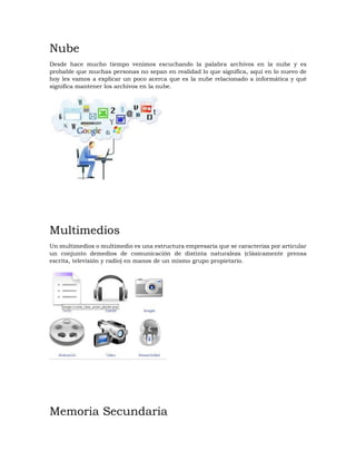 Nube
Desde hace mucho tiempo venimos escuchando la palabra archivos en la nube y es
probable que muchas personas no sepan en realidad lo que significa, aquí en lo nuevo de
hoy les vamos a explicar un poco acerca que es la nube relacionado a informática y qué
significa mantener los archivos en la nube.
Multimedios
Un multimedios o multimedio es una estructura empresaria que se caracteriza por articular
un conjunto demedios de comunicación de distinta naturaleza (clásicamente prensa
escrita, televisión y radio) en manos de un mismo grupo propietario.
Memoria Secundaria
 