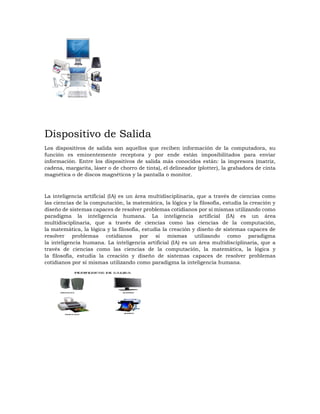 Dispositivo de Salida
Los dispositivos de salida son aquellos que reciben información de la computadora, su
función es eminentemente receptora y por ende están imposibilitados para enviar
información. Entre los dispositivos de salida más conocidos están: la impresora (matriz,
cadena, margarita, láser o de chorro de tinta), el delineador (plotter), la grabadora de cinta
magnética o de discos magnéticos y la pantalla o monitor.
La inteligencia artificial (IA) es un área multidisciplinaria, que a través de ciencias como
las ciencias de la computación, la matemática, la lógica y la filosofía, estudia la creación y
diseño de sistemas capaces de resolver problemas cotidianos por sí mismas utilizando como
paradigma la inteligencia humana. La inteligencia artificial (IA) es un área
multidisciplinaria, que a través de ciencias como las ciencias de la computación,
la matemática, la lógica y la filosofía, estudia la creación y diseño de sistemas capaces de
resolver problemas cotidianos por sí mismas utilizando como paradigma
la inteligencia humana. La inteligencia artificial (IA) es un área multidisciplinaria, que a
través de ciencias como las ciencias de la computación, la matemática, la lógica y
la filosofía, estudia la creación y diseño de sistemas capaces de resolver problemas
cotidianos por sí mismas utilizando como paradigma la inteligencia humana.
 