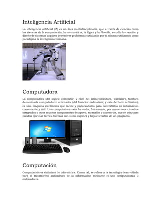 Inteligencia Artificial
La inteligencia artificial (IA) es un área multidisciplinaria, que a través de ciencias como
las ciencias de la computación, la matemática, la lógica y la filosofía, estudia la creación y
diseño de sistemas capaces de resolver problemas cotidianos por sí mismas utilizando como
paradigma la inteligencia humana.
Computadora
La computadora (del inglés: computer; y este del latín:computare, 'calcular'), también
denominada computador u ordenador (del francés: ordinateur; y este del latín:ordinator),
es una máquina electrónica que recibe y procesadatos para convertirlos en información
conveniente y útil. Una computadora está formada, físicamente, por numerosos circuitos
integrados y otros muchos componentes de apoyo, extensión y accesorios, que en conjunto
pueden ejecutar tareas diversas con suma rapidez y bajo el control de un programa.
Computación
Computación es sinónimo de informática. Como tal, se refiere a la tecnología desarrollada
para el tratamiento automático de la información mediante el uso computadoras u
ordenadores.
 