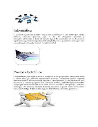 Informática
La informática, también llamada computación en América,1 es una ciencia que estudia
métodos, técnicas, procesos, con el fin de almacenar, procesar y
transmitir información y datos en formato digital. La informática se ha desarrollado
rápidamente a partir de la segunda mitad del siglo XX, con la aparición de tecnologías tales
como el circuito integrado, Internet y el teléfono móvil.
Correo electrónico
Correo electrónico (en inglés: e-mail), es un servicio de red que permite a los usuarios enviar
y recibir mensajes (también denominados mensajes electrónicos ocartas digitales)
mediante sistemas de comunicación electrónica. Principalmente se usa este nombre para
denominar al sistema que provee este servicio en Internet, mediante el protocolo SMTP,
aunque por extensión también puede verse aplicado a sistemas análogos que usen otras
tecnologías. Por medio de mensajes de correo electrónico se puede enviar, no solamente
texto, sino todo tipo de documentos digitales dependiendo del sistema que se use.
 