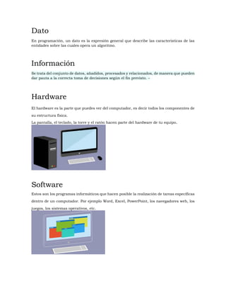 Dato
En programación, un dato es la expresión general que describe las características de las
entidades sobre las cuales opera un algoritmo.
Información
Se trata del conjunto de datos, añadidos, procesados y relacionados, de manera que pueden
dar pauta a la correcta toma de decisiones según el fin previsto. –
Hardware
El hardware es la parte que puedes ver del computador, es decir todos los componentes de
su estructura física.
La pantalla, el teclado, la torre y el ratón hacen parte del hardware de tu equipo.
Software
Estos son los programas informáticos que hacen posible la realización de tareas específicas
dentro de un computador. Por ejemplo Word, Excel, PowerPoint, los navegadores web, los
juegos, los sistemas operativos, etc.
 