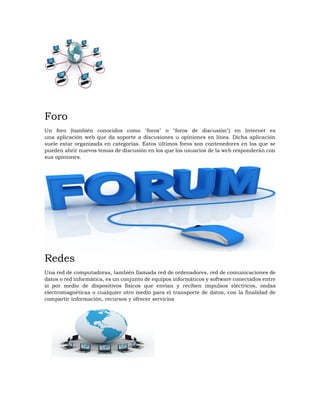Foro
Un foro (también conocidos como "foros" o "foros de discusión") en Internet es
una aplicación web que da soporte a discusiones u opiniones en línea. Dicha aplicación
suele estar organizada en categorías. Estos últimos foros son contenedores en los que se
pueden abrir nuevos temas de discusión en los que los usuarios de la web responderán con
sus opiniones.
Redes
Una red de computadoras, también llamada red de ordenadores, red de comunicaciones de
datos o red informática, es un conjunto de equipos informáticos y software conectados entre
sí por medio de dispositivos físicos que envían y reciben impulsos eléctricos, ondas
electromagnéticas o cualquier otro medio para el transporte de datos, con la finalidad de
compartir información, recursos y ofrecer servicios
 