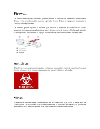 Firewall
Un firewall es software o hardware que comprueba la información procedente de Internet o
de una red y, a continuación, bloquea o permite el paso de ésta al equipo, en función de la
configuración del firewall.
Un firewall puede ayudar a impedir que hackers o software malintencionado (como
gusanos) obtengan acceso al equipo a través de una red o de Internet. Un firewall también
puede ayudar a impedir que el equipo envíe software malintencionado a otros equipos.
Antivirus
El antivirus es un programa que ayuda a proteger su computadora contra la mayoría de los virus,
worms, troyanos y otros invasores indeseados que puedan infectar su ordenador.
Virus
Programa de computadora confeccionado en el anonimato que tiene la capacidad de
reproducirse y transmitirse independientemente de la voluntad del operador y que causa
alteraciones más o menos graves en el funcionamiento de la computadora.
 