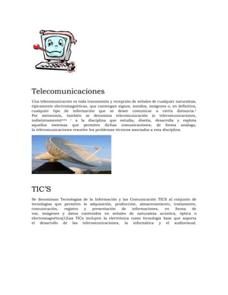 Telecomunicaciones
Una telecomunicación es toda transmisión y recepción de señales de cualquier naturaleza,
típicamente electromagnéticas, que contengan signos, sonidos, imágenes o, en definitiva,
cualquier tipo de información que se desee comunicar a cierta distancia.1
Por metonimia, también se denomina telecomunicación (o telecomunicaciones,
indistintamente)nota 1 a la disciplina que estudia, diseña, desarrolla y explota
aquellos sistemas que permiten dichas comunicaciones; de forma análoga,
la telecomunicaciones resuelve los problemas técnicos asociados a esta disciplina.
TIC’S
Se denominan Tecnologías de la Información y las Comunicación TICS al conjunto de
tecnologías que permiten la adquisición, producción, almacenamiento, tratamiento,
comunicación, registro y presentación de informaciones, en forma de
voz, imágenes y datos contenidos en señales de naturaleza acústica, óptica o
electromagnética[1]Las TICs incluyen la electrónica como tecnología base que soporta
el desarrollo de las telecomunicaciones, la informática y el audiovisual.
 