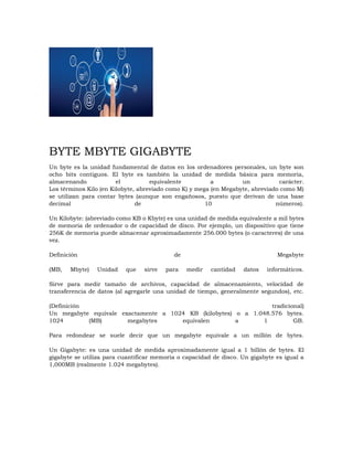 BYTE MBYTE GIGABYTE
Un byte es la unidad fundamental de datos en los ordenadores personales, un byte son
ocho bits contiguos. El byte es también la unidad de medida básica para memoria,
almacenando el equivalente a un carácter.
Los términos Kilo (en Kilobyte, abreviado como K) y mega (en Megabyte, abreviado como M)
se utilizan para contar bytes (aunque son engañosos, puesto que derivan de una base
decimal de 10 números).
Un Kilobyte: (abreviado como KB o Kbyte) es una unidad de medida equivalente a mil bytes
de memoria de ordenador o de capacidad de disco. Por ejemplo, un dispositivo que tiene
256K de memoria puede almacenar aproximadamente 256.000 bytes (o caracteres) de una
vez.
Definición de Megabyte
(MB, Mbyte) Unidad que sirve para medir cantidad datos informáticos.
Sirve para medir tamaño de archivos, capacidad de almacenamiento, velocidad de
transferencia de datos (al agregarle una unidad de tiempo, generalmente segundos), etc.
(Definición tradicional)
Un megabyte equivale exactamente a 1024 KB (kilobytes) o a 1.048.576 bytes.
1024 (MB) megabytes equivalen a 1 GB.
Para redondear se suele decir que un megabyte equivale a un millón de bytes.
Un Gigabyte: es una unidad de medida aproximadamente igual a 1 billón de bytes. El
gigabyte se utiliza para cuantificar memoria o capacidad de disco. Un gigabyte es igual a
1,000MB (realmente 1.024 megabytes).
 