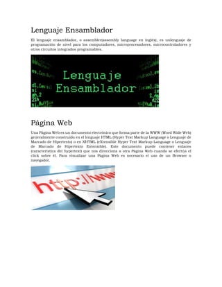Lenguaje Ensamblador
El lenguaje ensamblador, o assembler(assembly language en inglés), es unlenguaje de
programación de nivel para los computadores, microprocesadores, microcontroladores y
otros circuitos integrados programables.
Página Web
Una Página Web es un documento electrónico que forma parte de la WWW (Word Wide Web)
generalmente construido en el lenguaje HTML (Hyper Text Markup Language o Lenguaje de
Marcado de Hipertexto) o en XHTML (eXtensible Hyper Text Markup Language o Lenguaje
de Marcado de Hipertexto Extensible). Este documento puede contener enlaces
(característica del hypertext) que nos direcciona a otra Página Web cuando se efectúa el
click sobre él. Para visualizar una Página Web es necesario el uso de un Browser o
navegador.
 