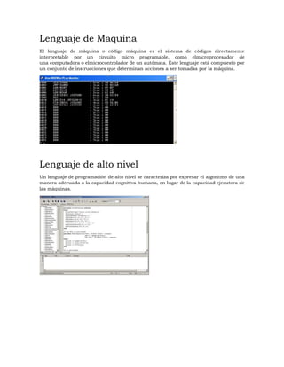 Lenguaje de Maquina
El lenguaje de máquina o código máquina es el sistema de códigos directamente
interpretable por un circuito micro programable, como elmicroprocesador de
una computadora o elmicrocontrolador de un autómata. Este lenguaje está compuesto por
un conjunto de instrucciones que determinan acciones a ser tomadas por la máquina.
Lenguaje de alto nivel
Un lenguaje de programación de alto nivel se caracteriza por expresar el algoritmo de una
manera adecuada a la capacidad cognitiva humana, en lugar de la capacidad ejecutora de
las máquinas.
 