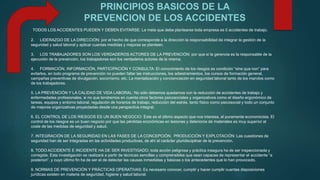 PRINCIPIOS BASICOS DE LA 
PREVENCION DE LOS ACCIDENTES 
TODOS LOS ACCIDENTES PUEDEN Y DEBEN EVITARSE: La meta que debe plantearse toda empresa es 0 accidentes de trabajo. 
2. LIDERAZGO DE LA DIRECCIÓN: por el hecho de que corresponde a la dirección la responsabilidad de integrar la gestión de la 
seguridad y salud laboral y aplicar cuantas medidas y mejoras se planteen. 
3. LOS TRABAJADORES SON LOS VERDADEROS ACTORES DE LA PREVENCIÓN: por que si la gerencia es la responsable de la 
ejecución de la prevención, los trabajadores son los verdaderos actores de la misma. 
4. FORMACIÓN, INFORMACIÓN, PARTICIPACIÓN Y CONSULTA: El conocimiento de los riesgos es condición “sine qua non” para 
evitarlos, en todo programa de prevención no pueden faltar las instrucciones, los adiestramientos, los cursos de formación general, 
campañas preventivas de divulgación, socorrismo, etc. La mentalización y concienciación en seguridad laboral tanto de los mandos como 
de los trabajadores. 
5. LA PREVENCIÓN Y LA CALIDAD DE VIDA LABORAL: No sólo debemos quedarnos con la reducción de accidentes de trabajo y 
enfermedades profesionales, si no que tendremos en cuenta otros factores psicosociales y organizativos como el diseño ergonómico de 
tareas, equipos y entorno laboral, regulación de horarios de trabajo, reducción del estrés, tanto físico como psicosocial y todo un conjunto 
de mejoras organizativas proyectadas desde una perspectiva integral. 
6. EL CONTROL DE LOS RIESGOS ES UN BUEN NEGOCIO: Este es el último aspecto que nos interesa, el puramente economicista. El 
control de los riesgos es un buen negocio por que las pérdidas económicas en lesiones y deterioros de materiales es muy superior al 
coste de las medidas de seguridad y salud. 
7. INTEGRACIÓN DE LA SEGURIDAD EN LAS FASES DE LA CONCEPCIÓN, PRODUCCIÓN Y EXPLOTACIÓN: Las cuestiones de 
seguridad han de ser integradas en las actividades productivas, de ahí el carácter pluridisciplinar de la prevención. 
8. TODO ACCIDENTE E INCIDENTE HA DE SER INVESTIGADO; toda acción peligrosa y práctica insegura ha de ser inspeccionada y 
corregida. Esta investigación se realizará a partir de técnicas sencillas y comprensibles que sean capaces de representar el accidente “a 
posteriori”. y cuyo último fin ha de ser el de detectar las causas inmediatas y básicas o los antecedentes que lo han provocado. 
9. NORMAS DE PREVENCIÓN Y PRÁCTICAS OPERATIVAS: Es necesario conocer, cumplir y hacer cumplir cuantas disposiciones 
jurídicas existen en materia de seguridad, higiene y salud laboral. 
 