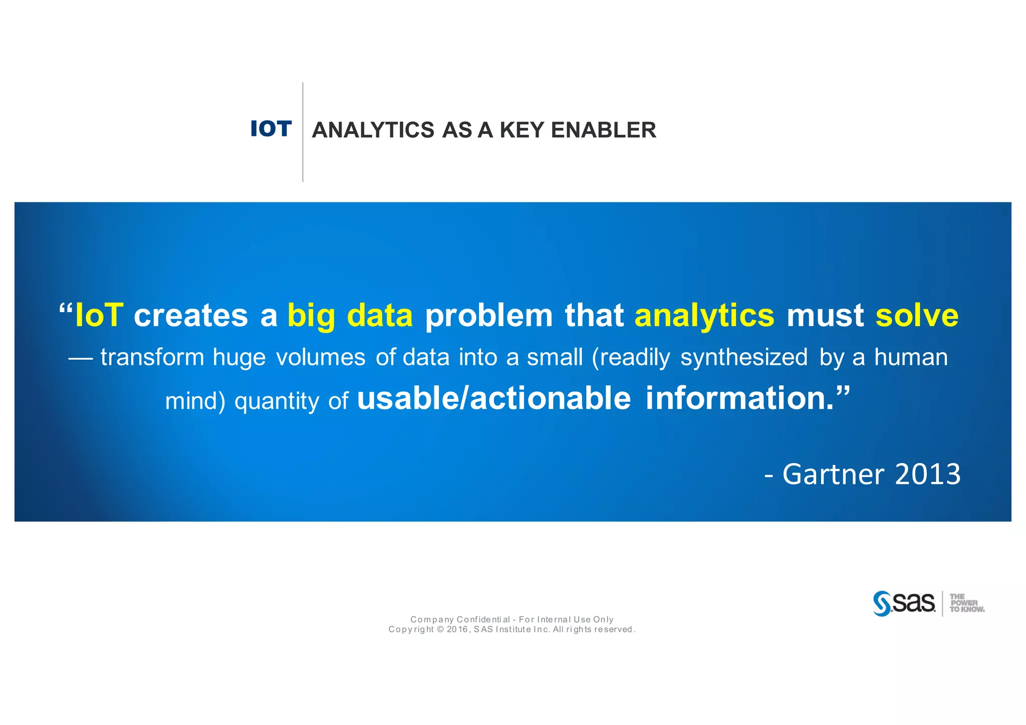 Co m p a ny Co nf ide nti al - Fo r I nte rna l Use On ly
Co p y rig ht © 20 16 , S AS I nst itut e I n c. All ri gh ts re served .
IOT ANALYTICS AS A KEY ENABLER
“IoT creates a big data problem that analytics must solve
— transform huge volumes of data into a small (readily synthesized by a human
mind) quantity of usable/actionable information.”
- Gartner	2013
 