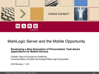 Unlock Content™




   MarkLogic Server and the Mobile Opportunity
          Developing a New Generation of Personalized, Task-Aware
          Applications for Mobile Devices

          O’Reilly Tools of Change for Publishing
          Fernando Mesa, Principal Technologist Mark Logic Corporation

          2/24 Revision 1.0.0



Copyright © 2010 Mark Logic Corporation. All rights reserved.                     Slide 1 1
                                                                                   Slide
 