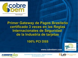 Primer Gateway de Pagos Brasileño
 certificado 3 veces en las Reglas
   Internacionales de Seguridad
      de la Industria de tarjetas
             100% PCI DSS

                                     www.cobrebem.com

         eCommerce DAY Buenos Aires - Sheraton Libertador
                    28 de setembro de 2011
 