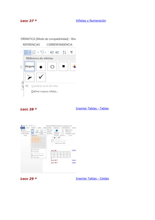 Lecc 27 ª

Viñetas y Numeración

Lecc 28 ª

Insertar Tablas - Tablas

Lecc 29 ª

Insertar Tablas - Celdas

 