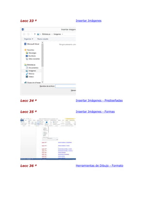Lecc 33 ª

Insertar Imágenes

Lecc 34 ª

Insertar Imágenes - Prediseñadas

Lecc 35 ª

Insertar Imágenes - Formas

Lecc 36 ª

Herramientas de Dibujo - Formato

 