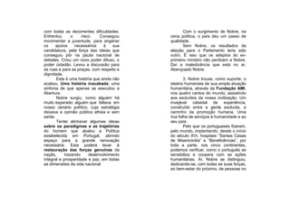 com todas as decorrentes dificuldades.            Com o surgimento de Nobre, na
Enfrentou       o    risco.   Conseguiu    cena política, o país deu um passo de
movimentar a juventude, para angariar      qualidade.
os     apoios     necessários   à    sua          Sem Nobre, os resultados da
candidatura, pela força das ideias que     eleição para o Parlamento teria sido
conseguiu pôr na pauta nacional de         outro. É isso que os adeptos do ex-
debates. Criou um novo poder difuso, o     primeiro ministro não perdoam a Nobre.
poder cidadão. Levou a discussão para      Daí a maledicência que está no ar.
as ruas e para as praças, com respeito e   Abençoado Nobre.
dignidade.
       Esta é uma história que ainda não           3. Nobre trouxe, como suporte, o
acabou. Uma história inacabada; uma        ideário humanista de sua ampla atuação
sinfonia de que apenas se executou a       humanitária, através da Fundação AMI,
Abertura.                                  nos quatro cantos do mundo, assistindo
       Nobre surgiu, como alguém há        aos excluídos da nossa civilização. Um
muito esperado; alguém que faltava em      invejável cabedal de experiência,
nosso cenário político, cuja estratégia    construído entre a gente excluída, a
deixava a opinião pública alheia e sem     caminho da promoção humana. Uma
saída.                                     rica folha de serviços à humanidade e ao
       Tentei alinhavar algumas ideias     seu país.
sobre os paradigmas e as trajetórias               Pelo que os portugueses fizeram,
do homem que abalou a Política             pelo mundo, implantando, desde o início
estabelecida em Portugal, abrindo          do século XVI, hospitais “Santas Casas
espaço para a grande renovação             de Misericórdia” e “Beneficências”, por
necessária. Esta poderá levar à            toda a parte, nos cinco continentes,
restauração das forças genuínas da         podemos verificar, como o português se
nação,      trazendo     desenvolvimento   sensibiliza e coopera com as ações
integral e prosperidade e paz, em todas    humanitárias. Aí, Nobre se distinguiu,
as dimensões da vida nacional.             dedicando-se, com todas as suas forças,
                                           ao bem-estar do próximo, de pessoas no
 