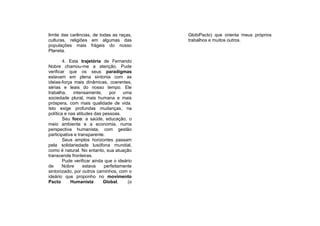 limite das carências, de todas as raças,     GlobiPacto) que orienta meus próprios
culturas, religiões em algumas das           trabalhos e muitos outros.
populações mais frágeis do nosso
Planeta.

        4. Esta trajetória de Fernando
Nobre chamou-me a atenção. Pude
verificar que os seus paradigmas
estavam em plena sintonia com as
ideias-força mais dinâmicas, coerentes,
sérias e leais do nosso tempo. Ele
trabalha,    intensamente,     por    uma
sociedade plural, mais humana e mais
próspera, com mais qualidade de vida.
Isto exige profundas mudanças, na
política e nas atitudes das pessoas.
        Seu foco: a saúde, educação, o
meio ambiente e a economia, numa
perspectiva humanista, com gestão
participativa e transparente.
        Seus amplos horizontes passam
pela solidariedade lusófona mundial,
como é natural. No entanto, sua atuação
transcende fronteiras.
        Pude verificar ainda que o ideário
de      Nobre      estava    perfeitamente
sintonizado, por outros caminhos, com o
ideário que proponho no movimento
Pacto       Humanista       Global,     (o
 