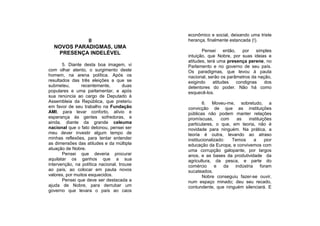 econômico e social, deixando uma triste
            II                              herança, finalmente estancada (!).
  NOVOS PARADIGMAS, UMA
                                                   Pensei      então,    por   simples
   PRESENÇA INDELÉVEL
                                            intuição, que Nobre, por suas ideias e
                                            atitudes, terá uma presença perene, no
       5. Diante desta boa imagem, vi       Parlamento e no governo de seu país.
com olhar atento, o surgimento deste        Os paradigmas, que levou à pauta
homem, na arena política. Após os           nacional, serão os parâmetros da nação,
resultados das três eleições a que se       exigindo     atitudes     condignas   dos
submeteu,       recentemente,        duas   detentores do poder. Não há como
populares e uma parlamentar, e após         esquecê-los.
sua renúncia ao cargo de Deputado à
Assembleia da República, que preteriu               6. Moveu-me, sobretudo, a
em favor de seu trabalho na Fundação        convicção de que as instituições
AMI, para levar conforto, alívio e          públicas não podem manter relações
esperança às gentes sofredoras, e           promíscuas,      com   as    instituições
ainda, diante da grande celeuma             particulares, o que, em teoria, não é
nacional que o fato detonou, pensei ser     novidade para ninguém. Na prática, a
meu dever investir algum tempo de           teoria é outra, levando ao atraso
minhas reflexões, para tentar entender      institucionalizado:  Temos      a     pior
as dimensões das atitudes e da múltipla     educação da Europa, e convivemos com
atuação de Nobre.                           uma corrupção galopante, por largos
       Pensei que deveria procurar          anos, e as bases da produtividade da
aquilatar os ganhos que a sua               agricultura, da pesca, e parte do
intervenção, na política nacional, trouxe   comércio      e   da  indústria     foram
ao país, ao colocar em pauta novos          sucateados.
valores, por muitos esquecidos.                     Nobre conseguiu fazer-se ouvir,
       Pensei que deve ser destacada a      num espaço minado; deu seu recado,
ajuda de Nobre, para derrubar um            contundente, que ninguém silenciará. E
governo que levara o país ao caos
 