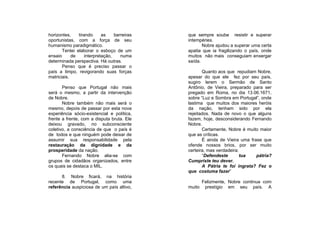 horizontes,    tirando      as    barreiras   que sempre soube resistir e superar
oportunistas, com a força de seu              intempéries.
humanismo paradigmático.                             Nobre ajudou a superar uma certa
       Tentei elaborar o esboço de um         apatia que ia fragilizando o país, onde
ensaio      de     interpretação,    numa     muitos não mais conseguiam enxergar
determinada perspectiva. Há outras.           saída.
       Penso que é preciso passar o
país a limpo, revigorando suas forças                Quanto aos que repudiam Nobre,
matriciais.                                   apesar do que ele fez por seu país,
                                              sugiro lerem o Sermão de Santo
       Penso que Portugal não mais            Antônio, de Vieira, preparado para ser
será o mesmo, a partir da intervenção         pregado em Roma, no dia 13.06.1671,
de Nobre.                                     sobre “Luz e Sombra em Portugal”, onde
       Nobre também não mais será o           lastima que muitos dos maiores heróis
mesmo, depois de passar por esta nova         da nação, tenham sido por ela
experiência sócio-existencial e política,     rejeitados. Nada de novo o que alguns
frente a frente, com a disputa bruta. Ele     fazem, hoje, desconsiderando Fernando
deixou gravado, no subconsciente              Nobre.
coletivo, a consciência de que o país é              Certamente, Nobre é muito maior
de todos e que ninguém pode deixar de         que as críticas.
assumir sua responsabilidade pela                    É ainda de Vieira uma frase que
restauração da dignidade e da                 ofende nossos brios, por ser muito
prosperidade da nação.                        certeira, mas verdadeira:
       Fernando Nobre alia-se com                    “Defendeste       tua    pátria?
grupos de cidadãos organizados, entre         Cumpriste teu dever.
os quais se destaca o MIL.                           A Pátria te foi ingrata? Fez o
                                              que costuma fazer”
      8. Nobre ficará, na história
recente de Portugal, como uma                      Felizmente, Nobre continua com
referência auspiciosa de um país altivo,      muito prestígio em seu país. A
 