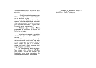 advertência aplica-se a poucos de seus          Parabéns a Fernando Nobre e
patrícios.                                parabéns à Nação Portuguesa.

       9. Aqui ficam esboçadas algumas
ideias que podem levar à retomada das
forças genuínas do país.
       Penso que Portugal terá muitos
motivos para se orgulhar de Fernando
Nobre, pelo que ele fez e faz pelo seu
povo e pela humanidade, e esperar pelo
muito que ainda poderá fazer.
       Observo      que   uma     Nova
Primavera já desponta, ao longe, no
horizonte da nação.

       Sumariamente, este é o conteúdo
dos ensaios que aqui disponibilizo aos
leitores.
       Insisto que se trata apenas de
alguns esboços introdutórios de algo
muito mais amplo e profundo. Dou a
minha versão do que vi e pressenti,
nesta complexa, quase epopeia, que
ninguém pode subestimar.
       Ao disponibilizar estes ensaios,
farei chegar estas notícias e reflexões
aos quatro cantos do mundo da
Lusofonia, como uma mensagem de
esperança consistente e alvissareira.
 