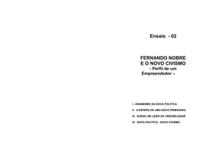 Ensaio - 02



     FERNANDO NOBRE
     E O NOVO CIVISMO
         - Perfil de um
      Empreendedor –




I - DINAMISMO DA NOVA POLÍTICA

II - A ESPERA DE UMA NOVA PRIMAVERA

III - SURGE UM LÍDER DE CREDIBILIDADE

IV - NOVA POLÍTICA - NOVO CIVISMO
 