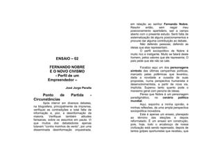 em relação ao senhor Fernando Nobre.
                                              Resolvi     então,     sem      negar     meu
                                              posicionamento apartidário, sair a campo
                                              aberto com o presente estudo. Senti falta de
                                              sistematização de alguns posicionamentos e
                                              procurei dar alguma contribuição ao debate.
                                                      Não defendo pessoas; defendo as
                                              ideias que elas representam.
                                                      O perfil sociopolítico de Nobre é
                                              muito rico e instigante. Muito se falará deste
                ENSAIO – 02                   homem, pelos valores que ele representa. O
                                              país pede que ele não se cale.

           FERNANDO NOBRE                              Focalizo aqui um dos personagens
           E O NOVO CIVISMO                   símbolo das últimas campanhas políticas,
                                              marcado pelas polêmicas que levantou,
              - Perfil de um                  dada a novidade e ousadia de suas
          Empreendedor –                      propostas, numa perspectiva humanista e
                                              desenvolvimentista, a partir de nova via,
                       José Jorge Peralta     implícita. Superou tanto quanto pode o
                                              marasmo geral com penúria de ideias.
     Ponto    de           Partida        -            Penso que Nobre é um personagem
                                              paradigmático,      no   cenário    político
Circunstâncias                                mundial.
        Após intervir em diversos debates,             Aqui, exponho a minha opinião, e
na blogosfera, principalmente da imprensa,    minhas reflexões, de uma ampla perspectiva
verifiquei as contradições e total falta de   sociopolítica inovadora.
informação e, pior, a desinformação da                 Este é apenas um ensaio, planejado
maioria.     Verifiquei também     atitudes   ao término das eleições e depois
farisaicas, sobre os assuntos em pauta. Vi    reformatado. É um ensaio em construção,
que muitos dos debatedores apenas             pois, hoje, todo o arcabouço de nossa
lutavam “contra moinhos de vento”, por uma    civilização está sendo repensado, depois de
disseminada desinformação orquestrada,        tantos golpes oportunistas que recebeu, que
 