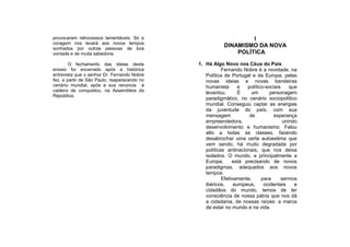 provocaram retrocessos lamentáveis. Só a                          I
coragem nos levará aos novos tempos
sonhados por outras pessoas de boa
                                                         DINAMISMO DA NOVA
vontade e de muita sabedoria.                                POLÍTICA

        O fechamento das ideias deste         1. Há Algo Novo nos Céus do País
ensaio foi encerrado após a histórica                    Fernando Nobre é a novidade, na
entrevista que o senhor Dr. Fernando Nobre       Política de Portugal e da Europa, pelas
fez, a partir de São Paulo, reaparecendo no      novas ideias e novas bandeiras
cenário mundial, após a sua renúncia à           humanista      e    político-sociais    que
cadeira de conquistou, na Assembleia da          levantou.       É     um       personagem
República.
                                                 paradigmático, no cenário sociopolítico
                                                 mundial. Conseguiu captar as energias
                                                 da juventude do país, com sua
                                                 mensagem             de          esperança
                                                 empreendedora,                       unindo
                                                 desenvolvimento e humanismo. Falou
                                                 alto a todas as classes, fazendo
                                                 desabrochar uma certa autoestima que
                                                 vem sendo, há muito degradada por
                                                 políticas antinacionais, que nos deixa
                                                 isolados. O mundo, e principalmente a
                                                 Europa,      está precisando de novos
                                                 paradigmas, adequados aos novos
                                                 tempos.
                                                         Efetivamente,      para     sermos
                                                 ibéricos,     europeus,     ocidentais    e
                                                 cidadãos do mundo, temos de ter
                                                 consciência de nossa pátria que nos dá
                                                 a cidadania, de nossas raízes: a marca
                                                 de estar no mundo e na vida.
 