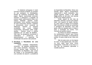 A cidadania portuguesa é muito      da Assembleia da República. Seria uma
   honrosa e sempre invejável, ao contrário   decisão lógica. Alguns companheiros
   do que apregoam os estrategistas,          negaram-lhe o apoio necessário. Sua
   lacaios do centrismo europeísta, bem       grande façanha: ajudou a dar novo
   pagos. Alguns oportunistas procuram        rosto político ao seu país, com derrota
   arranhar e apequenar a biografia da        do PS e seu nefasto governo.
   própria nação, padronizando todas num              Então, depois de dez dias de
   mesmo diapasão. Querem anular              Deputado, sentindo o pouco que poderia
   identidades, como profetas executores      fazer, com espanto da nação, demitiu-
   do caos consumista. Querem implantar       se, para voltar ao espaço da Fundação
   o pensamento único, anulando as            AMI, renunciando a todas as mordomias
   diferenças.    Querem     as    pessoas    e vantagens de Deputado. Com este
   amoldadas      aos     novos    códigos    gesto, abriu-se espaços para a intriga e
   consumistas, dominados pelos anglo-        para a frustração de muitos, num
   saxões.      Querem trocar a própria       momento de grande impacto.
   cidadania por um prato de lentilhas...             As hienas de sempre, festejaram.
   Vêm tudo na perspectiva econômica e        Os trambiqueiros tiveram seus cincos
   matemática      e     perdem-se,    por    minutos de notoriedade. A transparência
   desconhecerem       o    essencial    da   política foi para a lata do lixo, mais uma
   constituição dos povos e das pessoas.      vez.
                                                      Não há nada como um dia depois
2. Percalços e Resultados de uma              do outro. A roda gigante gira, mas para,
   Campanha                                   na hora certa, para levar novos
         Como candidato independente,         passageiros. Todos têm a sua hora e a
   concorreu às eleições presidenciais,       sua vez, se souberem aproveitar a
   com novas bandeiras. Conseguiu um          ocasião oportuna.
   honroso terceiro lugar. Concorreu à
   Assembleia da República, pelo círculo
   de Lisboa, e foi honrosamente eleito,
   com previsão de assumir a presidência
 