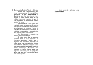 3. Democracia, Debate Aberto e Silêncio             Neste caso só o silêncio seria
          Nobre está capitaneando uma         constrangedor.
   nova e promissora via nas políticas
   europeias: a Via Participativa e
   Solidária, ou algo semelhante. Sem
   dúvida, o país precisa mais de um
   médico humanista e gestor do que de
   um engenheiro ou economista, embora
   precise de todos.
          Precisamos ver o país como uma
   realidade plural complexa, e não apenas
   por uma das suas facetas: a economia e
   a multiplicação de estradas. Precisa de
   um olhar multidisciplinar, que atenda às
   múltiplas necessidades e competências
   das pessoas e das comunidades.
          Em Democracia, o debate faz
   bem, o silêncio constrange.
          É muito bom que as pessoas
   possam dizer o que quiserem no
   momento adequado, desde que o
   façamos com respeito e dignidade. Há
   muita gente mal informada, por futricas
   inacreditáveis. É bom que o povo queira
   dar vasão às suas desilusões, buscando
   novas esperanças. Buscando uma
   resposta. A Nação precisa saber dar
   algumas respostas para as perguntas
   ainda que seja para informar que ainda
   não tem respostas.
 