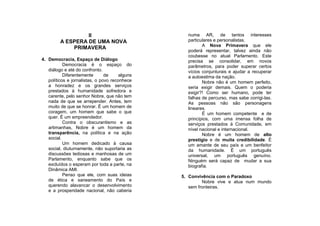 II                              numa AR, de tantos interesses
         A ESPERA DE UMA NOVA                     particulares e personalistas.
                                                         A Nova Primavera que ele
             PRIMAVERA
                                                  poderá representar, talvez ainda não
                                                  coubesse no atual Parlamento. Este
4. Democracia, Espaço de Diálogo                  precisa se consolidar, em novos
           Democracia é o espaço do               parâmetros, para poder superar certos
   diálogo e até do confronto.                    vícios conjunturais e ajudar a recuperar
           Diferentemente       de     alguns     a autoestima da nação.
   políticos e jornalistas, o povo reconhece             Nobre não é um homem perfeito,
   a honradez e os grandes serviços               seria exigir demais. Quem o poderia
   prestados à humanidade sofredora e             exigir?! Como ser humano, pode ter
   carente, pelo senhor Nobre, que não tem        falhas de percurso, mas sabe corrigi-las.
   nada de que se arrepender. Antes, tem          As pessoas não são personagens
   muito de que se honrar. É um homem de          lineares.
   coragem, um homem que sabe o que                      É um homem competente e de
   quer. É um empreendedor.                       princípios, com uma imensa folha de
           Contra o obscurantismo e as            serviços prestados à Comunidade, em
   artimanhas, Nobre é um homem da                nível nacional e internacional.
   transparência, na política e na ação                  Nobre é um homem de alto
   social.                                        prestígio e de muita credibilidade. É
           Um homem dedicado à causa              um amante de seu país e um benfeitor
   social, diuturnamente, não suportaria as       da humanidade. É um português
   discussões tediosas e manhosas de um           universal, um português genuíno.
   Parlamento, enquanto sabe que os               Ninguém será capaz de mudar a sua
   excluídos o esperam por toda a parte, na       biografia.
   Dinâmica AMI.
           Penso que ele, com suas ideias       5. Convivência com o Paradoxo
   de ética e saneamento do País e                       Nobre vive e atua num mundo
   querendo alavancar o desenvolvimento            sem fronteiras.
   e a prosperidade nacional, não caberia
 