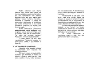 Todos sabemos que alguns           ser bem esclarecidos. A desinformação
   políticos têm razões para temer os         produz muitos equívocos e implanta o
   homens decididos, ousados e honrados,      mal-estar.
   que não compactuam com práticas                   O importante é que, para cada
   abusivas contra seu povo. Mas o povo       ação, haja uma reação, capaz de
   aplaude esses homens honrados,             colocar as ideias em ordem. É assim
   decididos e ousados, e rejeita os          que as pessoas vão se esclarecendo, e
   desonestos, oportunistas e perdulários     descobrindo que espécie de homens são
   que todos conhecemos, e que tanta          os que disputam os votos populares.
   inquietação provocam ao abusar dos                Esclarecidas, as pessoas saberão
   bens da nação.                             aplaudir e se honrar, por terem
           Numa democracia, precisamos        conhecido um homem que foi capaz de
   saber conviver com o paradoxo, com         se sacrificar, como ninguém, pelo bem
   os golpes baixos, com as intrigas, com     da nação e da humanidade.
   os conflitos e até com as conspirações.           As      forças   centrífugas   e
   Faz parte da condição humana.              centrípetas regem a vida, num giro
   Precisamos viver em estado de alerta       permanente. Quem pára perece.
           O povo precisa ter voz, sem
   manipulações. Precisa de pessoas em
   quem possa confiar, e que rareiam a
   cada dia.

6. Um Pescador de Águas Claras
           Não pode haver questão, honesta
   ou desonesta, sem resposta, no
   momento oportuno.
           Só assim poderá ser esclarecido,
   e saber o que realmente se passa. Em
   política, o Povo é quem decide. Para
   todos decidirem bem, todos precisam
 