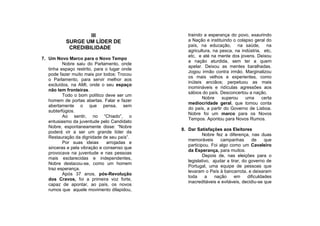 III                           traindo a esperança do povo, exaurindo
           SURGE UM LÍDER DE                     a Nação e instituindo o colapso geral do
                                                 país, na educação, na saúde, na
            CREDIBILIDADE
                                                 agricultura, na pesca, na indústria, etc,
                                                 etc, e até na mente dos jovens. Deixou
7. Um Novo Marco para o Novo Tempo
                                                 a nação aturdida, sem ter a quem
          Nobre saiu do Parlamento, onde
                                                 apelar. Deixou as mentes baralhadas.
   tinha espaço restrito, para o lugar onde
                                                 Jogou irmão contra irmão. Marginalizou
   pode fazer muito mais por todos: Trocou
                                                 os mais velhos e experientes, como
   o Parlamento, para servir melhor aos
                                                 inúteis anciãos; perpetuou as mais
   excluídos, na AMI, onde o seu espaço
                                                 inomináveis e ridículas agressões aos
   não tem fronteiras.
                                                 sábios do país. Desconcertou a nação.
          Todo o bom político deve ser um
                                                        Nobre     superou    uma     certa
   homem de portas abertas. Falar e fazer
                                                 mediocridade geral, que tomou conta
   abertamente o que pensa, sem
                                                 do país, a partir do Governo de Lisboa.
   subterfúgios.
                                                 Nobre foi um marco para os Novos
          Ao sentir, no “Chiado”, o
                                                 Tempos. Apontou para Novos Rumos.
   entusiasmo da juventude pelo Candidato
   Nobre, espontaneamente disse: “Nobre
                                              8. Dar Satisfações aos Eleitores
   poderá vir a ser um grande líder da
                                                         Nobre fez a diferença, nas duas
   Restauração da dignidade de seu país”.
                                                 memoráveis       campanhas       de     que
          Por suas ideias      arrojadas e
                                                 participou. Foi algo como um Cavaleiro
   sinceras e pela vibração e consenso que
                                                 da Esperança, para muitos.
   provocava na juventude e nas pessoas
                                                         Depois de, nas eleições para o
   mais esclarecidas e independentes,
                                                 legislativo, ajudar a tirar, do governo de
   Nobre destacou-se, como um homem
                                                 Portugal, uma equipe de pessoas que
   traz esperança.
                                                 levaram o País à bancarrota, e deixaram
          Após 37 anos, pós-Revolução
                                                 toda     a    nação     em     dificuldades
   dos Cravos, foi a primeira voz forte,
                                                 inacreditáveis e evitáveis, decidiu-se que
   capaz de apontar, ao país, os novos
   rumos que aquele movimento dilapidou,
 