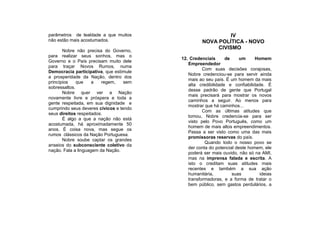 parâmetros de lealdade a que muitos                        IV
não estão mais acostumados.                       NOVA POLÍTICA - NOVO
                                                       CIVISMO
       Nobre não precisa do Governo,
para realizar seus sonhos, mas o
                                         12. Credenciais      de     um     Homem
Governo e o País precisam muito dele
                                            Empreendedor
para traçar Novos Rumos, numa
                                                   Com suas decisões corajosas,
Democracia participativa, que estimule
                                            Nobre credenciou-se para servir ainda
a prosperidade da Nação, dentro dos
                                            mais ao seu país. É um homem da mais
princípios    que    a   regem,    sem
                                            alta credibilidade e confiabilidade. É
sobressaltos.
                                            desse padrão de gente que Portugal
       Nobre quer ver a Nação
                                            mais precisará para mostrar os novos
novamente livre e próspera e toda a
                                            caminhos a seguir. Ao menos para
gente respeitada, em sua dignidade e
                                            mostrar que há caminhos...
cumprindo seus deveres cívicos e tendo
                                                   Com as últimas atitudes que
seus direitos respeitados.
                                            tomou, Nobre credencia-se para ser
       É algo a que a nação não está
                                            visto pelo Povo Português, como um
acostumada, há aproximadamente 50
                                            homem de mais altos empreendimentos.
anos. É coisa nova, mas segue os
                                            Passa a ser visto como uma das mais
rumos clássicos da Nação Portuguesa.
                                            promissoras reservas do país.
       Nobre soube captar os grandes
                                                    Quando todo o nosso povo se
anseios do subconsciente coletivo da
                                            der conta do potencial deste homem, ele
nação. Fala a linguagem da Nação.
                                            poderá ser mais ouvido, não só na AMI,
                                            mas na imprensa falada e escrita. A
                                            isto o creditam suas atitudes mais
                                            recentes e também a sua ação
                                            humanitária,         suas         ideias
                                            transformadoras, e a forma de tratar o
                                            bem público, sem gastos perdulários, a
 