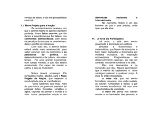 serviço de todos, e da real prosperidade      dimensões          nacionais     e
   nacional.                                     internacionais.
                                                       No momento, Nobre é um dos
13. Novo Projeto para a Nação                    homens de que o país precisa, onde
         Os acontecimentos recentes, em          quer que ele atue.
   que o senhor Nobre foi agente e também
   paciente, foram fatos cruciais que lhe
   deram a experiência que lhe faltava, nos
   confrontos democráticos, com todos         14. A Nova Via Participativa
   os percalços brutos que os caracterizam,          Há anos, o país vem sendo
   dado o conflito de interesses.                governado e dominado por políticos
         Com tudo isto, o senhor Nobre               atrelados     a     economistas   e
   estará ainda mais amadurecido, para           matemáticos, que fazem da economia o
   saber conviver com os confrontos e os         bem maior, bafejados e dominados por
   paradoxos        da       política,   do      modelos europeus, de inspiração
   desenvolvimento e da cultura, em nosso        economicista.       Prognostica-se  um
   tempo. Foi uma grande experiência,            desenvolvimento capenga., por não ser
   num campo minado, a que não estava            centrado nos seres humanos e na vida.
   acostumado. Foi capaz de manter a                     Deu nos desmandos e na
   calma, e saiu-se muito bem.                   corrupção que deu. Alguns aprenderam
                                                 que o melhor do capitalismo é levar
          Nobre deverá prosseguir. Ele           vantagem pessoal, a qualquer preço. A
   conquistou muitos aliados, para o Novo        ética foi então descartada.
   Projeto da Nação, que esperam a                       A nova via, que vai sendo
   oportunidade para se manifestarem.            formatada, recupera, com visão realista,
          Todos sabemos que hoje, mais           os valores humanistas e éticos, a par
   do que nunca, os governos precisam de         dos valores econômicos. Há aqui uma
   pessoas fortes, honestas, versáteis e         visão holística da sociedade.
   ágeis, capazes de pensar o mundo e a                  A nova via pensa nos valores
   vida, numa perspectiva ampla e em             sociais e no bem-estar das pessoas, a
 