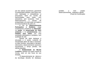 par dos valores econômicos, garantindo       paralelo     a        todo       projeto
a prosperidade solidária, para todos que,    desenvolvimentista, integrado e global.
com dedicação e competência, a                                [Texto em Construção]
procurarem. Quer um mundo de
oportunidades      para    todos,    com
autoestima, sem excluídos. Todo o
desenvolvimento       a    serviço     da
prosperidade e do bem-estar da nação e
da autoconsciência de cada um.
       A Via do Desenvolvimento
Participativo    e    Solidário,    exige
investimentos produtivos na Educação,
na saúde, na preservação do meio
ambiente, e no entretenimento, com
trabalho para todos, por uma
sociedade participativa e próspera, com
qualidade de vida.
       Deverá ser dado destaque à
educação e à saúde, cuidando da
recuperação plena de toda a economia,
no setor primário, secundário e terciário,
retomando o desenvolvimento nacional e
recuperando o tempo perdido, nas
últimas décadas.
       A Solidariedade do Mundo
Lusófono, sediado nos quatro cantos do
mundo, será um dos focos de sua
atuação.
        O desenvolvimento da ciência e
da tecnologia deverão ter destaque,
 