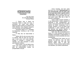 Como Camões, ele bem sabia
                                             que ficou com a lira “destemperada e a
         APRESENTAÇÃO                        voz enrouquecida, não do canto, mas
         FAZER POLÍTICA COM                  de ver que veio cantar a gente surda e
            CIDADANIA                        endurecida”. Mas os surdos ouvem e os
                                             mudos falam e os cegos vêem. Na vida,
                         “Tudo vale a Pena   tudo pode mudar. Mas não é fácil. O
                 Se a alma não é Pequena”
                          Fernando Pessoa    caminho é pedregoso.
                                                    Como muitos ouviram Camões, e
       1. Penso que a figura de              a sua altissonante e altiva epopeia foi
Fernando Nobre é algo de novo e              publicada e lida, sofregamente, por
promissor, em nosso meio político,           muitos, como força motriz dos mais altos
depois de tanto mesmo do mesmo e de          valores da Pátria, mantendo-a viva e
tanta aldrabice. Sua chegada inaugurou       ousada, também a voz de Nobre será
um novo tempo, há muito esperado.            multiplicada e pelos melhores ouvida,
       Fernando Nobre foi o candidato        até alcançar seu grande objetivo: a
da Esperança. Continua a ser. A luta         restauração da dignidade nacional.
continua!                                           Esta, hoje, não é a bandeira só de
       O País deu às boas-vindas a           Nobre. É a nova bandeira de todos os
Nobre.                                       cidadãos conscientes e responsáveis. É
       Nobre não foi uma voz que ecoou       a bandeira da maioria absoluta dos seus
no deserto. Não foi não! Foi uma voz         compatriotas.
que o país ouviu com muita atenção.                 Adversários?! Sim, talvez uns 2,5
Amigos e inimigos o ouviram com              milhões de patrícios, que, de tanto
atenção. Uns para somarem e outros           gritarem, fazem crer que são uma
para tentarem subtrair...                    extensa legião. Mas o grito não
       Para muitos, a voz de Nobre soou      convence. O que convence são os feitos
como uma nova canção ou como um              e as atitudes, com ideias sustentáveis.
grito de solidariedade, justiça, de
prosperidade e de paz.
 