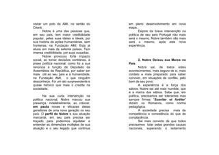 visitar um polo da AMI, no sertão do       em pleno desenvolvimento em nova
Ceará.                                     etapa..
        Nobre é uma das pessoas que,               Depois da breve intervenção na
em seu país, tem maior credibilidade       política de seu país Portugal não mais
popular, pelas suas ideias e ideais, por   será o mesmo. Nobre também não mais
sua história de ações humanitárias, sem    será o mesmo, após esta nova
fronteiras, na Fundação AMI. Esta já       experiência.
atuou em mais de setenta países. Tem
imensa credibilidade, por suas ousadias.
        Nobre provocou forte impacto
social, ao tomar decisões contrárias, à           2. Nobre Deixou sua Marca no
praxe política nacional, como foi a sua    País
renúncia à função de Deputado da                   Nobre sai, de todos estes
Assembleia da República, por saber ser     acontecimentos, mais seguro de si, mais
mais útil ao seu país e à humanidade,      cordato e mais preparado para saber
na Fundação AMI,        o que ninguém      conviver, em situações de conflito, pelo
desconhece. Foi um ato surpreendente e     bem de seu povo.
quase heroico que mais o credita na                A experiência é a força dos
sociedade.                                 sábios. Nobre sai até mais humilde, que
                                           é a marca dos sábios. Sabe que, em
        Na sua curta intervenção na        política, precisamos ser tolerantes mas
politica nacional, Nobre marcou sua        sempre firmes “Suaviter et fortiter”
presença, indelebelmente, ao colocar,      diziam os Romanos, como norma
em pauta novas e eficazes ideias           pedagógica.
geradoras de uma nova geração no seu               A sociedade precisa mais de
país. O perfil de Nobre e sua atuação      competência e consistência do que de
marcante, em seu país precisa ser          complacência.
traçado para podermos aquilatar e                  Sai mais convicto de que todos
entender as dimensões múltiplas de sua     precisamos lutar pelas grandes causas
atuação e o seu legado que continua        nacionais, superando o isolamento
 