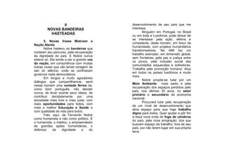 II                         desenvolvimento de seu país que me
        NOVAS BANDEIRAS                   interessa.
                                                 Ninguém em Portugal, no Brasil
          HASTEADAS
                                          ou em toda a Lusofonia, pode deixar de
                                          se interessar pela ação, efetiva e
       5. Novas Vozes Motivam a
                                          consistente, deste homem, em favor da
Nação Atenta
                                          humanidade, com projetos humanitários
       Nobre hasteou as bandeiras que
                                          transformadores. Na AMI faz um
norteiam seu percurso, pela recuperação
                                          trabalho exemplar, em dimensão global,
da dignidade do país. E Nobre nunca
                                          sem fronteiras, pela paz e justiça entre
esteve só. Ele tende a ser a grande voz
                                          os povos, pela inclusão social das
da nação, em consonância com muitas
                                          comunidades esquecidas e sofredoras.
outras vozes que vão tendo coragem de
                                          Trabalha pela promoção humana. Atua
sair do silêncio, onde as confinaram
                                          em todos os países lusófonos e muito
governos nada democráticos.
                                          mais.
       Em longos e muito agradáveis
                                                 Nobre propõe-se lutar por um
diálogos que compartilhamos, senti
                                          Meio Ambiente mais sadio e pela
nesse homem uma vontade férrea de,
                                          recuperação dos espaços perdidos pelo
como bom português, não desistir
                                          país, nos últimos 35 anos, no setor
nunca; de levar avante seus ideais, de
                                          primário e secundário da economia
contribuir decididamente por uma
                                          nacional.
sociedade mais livre e mais justa, com
                                                 Procurará lutar pela recuperação
reais oportunidades para todos, com
                                          de um nível de desenvolvimento que
mais e melhor Educação e Saúde e
                                          abra espaço para que haja trabalho
com qualidade de vida para todos.
                                          digno para todos. Quer ajudar a pôr fim
       Falo, aqui, de Fernando Nobre
                                          a essa nova onda de fuga de cérebros
como humanista e não como político. É
                                          do país, pela nova emigração, dos que
o humanista, o médico, o empreendedor
                                          buscam espaço de trabalho, fora de seu
de grandes ações humanitárias, o
                                          país, por não terem lugar em sua própria
defensor     da    dignidade    e    do
                                          terra.
 