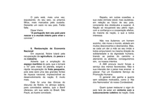 O país está, mais uma vez,               Repetiu, em outras ocasiões, a
expulsando, do seu seio, os próprios     sua visão otimista viável, mas cautelosa,
filhos, mais marcados pela ousadia.      em relação ao futuro de seu país,
Deixarão um vazio no seu país. Farão     consciente dos obstáculos a superar. A
falta.                                   Nação só recuperará seu pleno vigor,
       Disse Vieira:                     com a confiança e a cooperação efetiva,
       “O português tem seu país para    da maioria da nação, o que a todos
nascer e o mundo inteiro para viver e    interessa.
conviver.”
                                                Não nos iludamos: um homem
                                         sozinho, não move o mundo, atolado em
                                         muitos desconcertos e desmandos. Mas,
       6. Restauração da Economia        se cada um der a mão ao seu irmão e
Nacional                                 todos empurrarem na mesma direção da
       Em especial, Nobre lutará pela    solidariedade e da dignidade humana,
recuperação da agricultura, da pesca e   tirando as pedras do caminho e
da indústria.                            aterrando os atoleiros, conseguiremos
       Adverte que a ampliação do        sim, os nossos intentos.
espaço marítimo do país, que o tornará          A AMI procura reunir forças a
o 10° país maior do planeta, exigirá a   serviço dos menos favorecidos. Não é
rápida recuperação da frota pesqueira,   sua intensão dar o peixe mas ensinar a
pois esta será uma das grandes fontes    pescar. Faz um Excelente Serviço de
de riqueza nacional, imprescindível ao   Promoção Humana.
desenvolvimento da nação. E muito               O general não ganha a guerra
mais.                                    sem soldados motivados, como a “Ala
       Esta foi uma das tônicas do       dos Namorados” do nosso Condestável.
discurso de Nobre, no almoço solene,
para convidados seletos, que o Banif            Quem quiser restaurar o vigor do
ofereceu, em sua sede no Brasil, São     país terá de estar em sintonia com o
Paulo, ao ilustre convidado.             subconsciente coletivo da nação. Esta
 