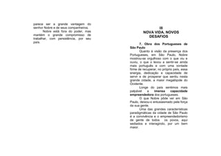 parece ser a grande vantagem do
senhor Nobre e de seus companheiros.                   III
       Nobre está fora do poder, mas            NOVA VIDA. NOVOS
mantém o grande compromisso de
                                                  DESAFIOS
trabalhar, com persistência, por seu
país.
                                              7. Obra dos Portugueses de
                                       São Paulo
                                              Quanto à visão da presença dos
                                       Portugueses, em São Paulo, Nobre
                                       mostrou-se orgulhoso com o que viu e
                                       ouviu, o que o levou a sentir-se ainda
                                       mais português e com uma vontade
                                       firme de recuperar, no próprio país, essa
                                       energia, dedicação e capacidade de
                                       servir e de prosperar que sentiu nesta
                                       grande cidade, a maior megalópole do
                                       Ocidente.
                                              Longe do país sentimos mais
                                       palpável    a    imensa      capacidade
                                       empreendedora dos portugueses.
                                              O que Nobre pôde ver em São
                                       Paulo, deixou-o entusiasmado pela força
                                       da sua gente.
                                              Uma das grandes características
                                       paradigmáticas da cidade de São Paulo
                                       é a convivência e o empreendedorismo
                                       de gente de todos os povos, aqui
                                       sediados e interagindo, por um bem
                                       maior.
 