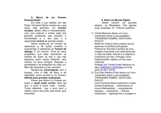 8. Marca de um Homem
Empreendedor                                         9. Nobre no Mundo Digital
        Em toda a sua estadia, em são                 Deste homem há grandes
Paulo, Fernando Nobre revelou-se o que        elogios, na Blogosfera. Cito apenas
todos nele admiram: um homem                  duas, postadas, na “Tribuna Lusófona”,
simples, afável, altivo e empreendedor,
com uma vivência e ampla visão dos         1) Viriato Marques deixou um novo
grandes problemas que assolam a               comentário sobre a sua postagem
humanidade e o seu país e a                   "FERNANDO NOBRE, VISITA SÃO
capacidade serena de apontar saídas.          PAULO":
        Nobre revelou-se um homem de          Nobre foi a figura mais corajosa que já
esperança e de ações ousadas e                apareceu na política portuguesa.
conscientes. É sobretudo um homem de          Poderia ter dormido à sombra de uma
diálogo. É um homem firme em seus             imagem imaculada e em alternativa deu
propósitos, que sabe reconhecer os            o corpo às balas. Admiro-o e respeito-o
méritos de quem os tem e que não              muitíssimo por isso. Portugal, como
despreza quem pensa diferente, nem            habitualmente, rejeitou um dos seus
mesmo os seus inimigos. Respeita a            melhores.
pluralidade e as limitações de cada um.       Postado por Tomás Viriato Marques no
Mas não retrocede no seu caminho.             blog TRIBUNA LUSÓFONA em 8 de
        Revelou-se intransigente com a        julho de 2011 04:38
trapaça, com a falta de ética e de         2) Evy Eden Martins Prola deixou um novo
dignidade, como convém a um homem,            comentário sobre a sua postagem
talhado para grandes realizações.             "FERNANDO NOBRE, VISITA SÃO
        Penso que Nobre é o homem em          PAULO":
quem a nação pode confiar. Bem sei            Com Fernando Nobre dobramos o Cabo
que “o povo é quem mais manda”.               da Boa Esperança ... enfrentamos os
Todos sabemos que o povo quer o               novos Adamastores ... conquistamos
melhor, para o seu país; para todos, sem      espaços ... avançamos ... ficamos
exclusões.                                    imparáveis ... agradeço-lhe a coragem e
 