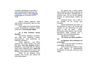 a ousadia, partilhadas e ensinadas; a              Os apoios que o senhor Nobre
serem perpetuadas.Postado por Evy          vem recebendo são muito superiores às
Eden Martins Prola no blog TRIBUNA         críticas que lhe fazem. Portugal está no
LUSÓFONA em 9 de julho de 2011             caminho certo. Há um fiel da balança
12:55                                      atuando no subconsciente coletivo da
                                           nação.
                                                   Fernando Nobre, com a AMI, é
      Depois destas palavras, nada         um cidadão de um mundo sem
mais temos a acrescentar. Mas há muito     fronteiras.
mais a dizer.                                      Vamos aprendendo que todos os
      Devo realçar que Fernando Nobre      desconcertos do país e do mundo têm
e seus companheiros souberam utilizar      solução, se nos acercarmos de quem
muito bem a comunicação digital.           soma e não de quem                 divide.
                                           Precisamos saber separar o joio do trigo.
       10. A Vida Continua. Novos          Precisamos saber conviver com a
Desafios                                   diferença, sem nos descontrolarmos.
       Há imensos desafios a provocar-             Escutemos R. Tagore:
nos. Não nos omitamos. Juntos,                     “Se choras por teres perdido o
encontraremos, mais facilmente, os         sol,
melhores caminhos.                                 as lágrimas não te deixarão ver
       Todos sabemos         que Nobre     as estrelas”,
precisará de muitos apoios, pois atua               (nem o sol que raiará na próxima
pelo país, fora dos quadros político-      madrugada, acrescento eu).
partidários, o que exige dele um esforço           Com ou sem cargo, Nobre é, hoje,
muito maior. Sabemos que o apoio do        o mais legítimo e representativo
povo é muito mais forte do que o dos       embaixador do seu país, onde quer que
partidos. Sua atuação é suprapartidária.   esteja.
       Nobre vê as pessoas como
cidadãs, num mundo que precisa de
mais solidariedade.
 