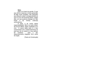 Nota:
       Este é um texto de opinião. O que
aqui afirmo é apenas a minha apreensão
de algo muito complexo. São deduções
que presumo serem correspondentes ao
que vi e ouvi de Fernando Nobre, nestes
dias, em que pudemos dialogar em São
Paulo     e     de   minhas     vivências
socioculturais.
       O texto, é de minha inteira
responsabilidade. Não é um texto oficial.
Se houver falhas, sejam creditadas só a
mim. A marca deste texto é o meu
compromisso com o desenvolvimento do
país que me viu nascer e o meu esforço
de     contribuir       para    o    seu
desenvolvimento integrado, fiel à alma
da nação.
                   [Texto em Construção]
 