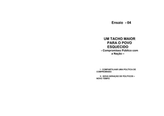 Ensaio - 04



      UM TACHO MAIOR
       PARA O POVO
       ESQUECIDO
    - Compromisso Público com
           a Nação –




  I - COMPARTILHAR UMA POLÍTICA DE
COMPROMISSO

  II - NOVA GERAÇÃO DE POLÍTICOS –
NOVO TEMPO
 