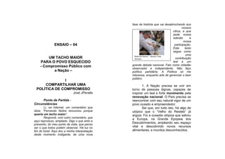 fase da história que vai desabrochando aos
                                                                                      nossos
                                                                               olhos, e que
                                                                               pede nossa
                                                                               adesão        e
                                                                                        nossa
               ENSAIO – 04                                                      participação.
                                                                               Este      texto
                                                                               segue como
                                                 Bodo do Divino – Açores: Foto
                                                                                          uma
        UM TACHO MAIOR                           JPeralta                        contribuição
    PARA O POVO ESQUECIDO                                                      leal a um
    - Compromisso Público com                  grande debate nacional. Falo como cidadão
                                               observador e independente. Não faço
           a Nação –                           política partidária. A Política só me
                                               interessa, enquanto arte de gerenciar o bem
                                               público.
              I
     COMPARTILHAR UMA                                 1. A Nação precisa se unir em
 POLÍTICA DE COMPROMISSO                       torno de pessoas dignas, capazes de
                             José JPeralta     inspirar um leal e forte movimento pela
                                               renovação nacional. O País precisa se
      Ponto de Partida -                       reencontrar com seu natural vigor de um
Circunstâncias                                 povo ousado e empreendedor.
        Li, na Internet, um comentário que            Sei que, em tudo isto, há algo de
dizia: “Fernando Nobre renunciou porque        utópico que o “Velho do Restelo” já
queria um tacho maior”.                        arguia. Foi a ousadia utópica que salvou
        Respondi, com outro comentário, que
                                               a Europa, na Grande Epopeia dos
aqui reproduzo, ampliado. Digo o que sinto e
                                               Descobrimentos, ampliando seu espaço
pressinto, do meu ponto de vista, que penso
ser o que todos podem observar. Há luz no      vital e descobrindo novos recursos
fim do túnel. Aqui dou a minha interpretação   alimentares, e mundos desconhecidos.
deste momento instigante, de uma nova
 