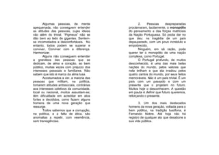Algumas pessoas, de mente                   2.    Pessoas      despreparadas
apequenada, não conseguem entender          proclamaram, tacitamente, o monopólio
as atitudes das pessoas, cujas ideias       do pensamento e das forças matriciais
vão além do trivial. “Pigmeus” não se       da Nação Portuguesa. Só podia dar no
dão bem ao lado de gigantes. Sentem-        que deu: na tragédia de um país
se incomodados e desconfortáveis. No        depauperado, com um povo incrédulo e
entanto, todos podem se superar e           empobrecido.
conviver. Conviver com a diferença.                Ninguém, em sã razão, pode
Harmonizar.                                 querer ter o monopólio de uma nação
       Alguns não conseguem entender        complexa, como Portugal.
a grandeza das pessoas que se                      O Portugal profundo, de muitos
dedicam, de alma e coração, ao bem          desconhecido, é uma das mais belas
público, muitas vezes com prejuízo dos      nações do mundo, pelos valores que
interesses pessoais e familiares. Não       nela brilham e que ela irradiou pelos
sabem que isto é marca da alma lusa.        quatro cantos do mundo, por seus feitos
       Acostumados a ver, a maioria das     memoráveis. Não é um país trivial. É um
pessoas que militam, na política,           país com um passado e com um
tomarem atitudes antissociais, contrárias   presente que o projetam no futuro.
aos interesses coletivos da comunidade,     Muitos hoje o desconhecem. A questão
local ou nacional, muitos assustam-se;      em pauta é definir que futuro queremos,
têm dificuldade em acreditar em atos        reforçando o presente.
fortes e decididos, como fazem alguns
homens de uma nova geração que                     3. Um dos mais destacados
ressurge.                                   homens da nova geração, voltada para o
       Todos sabemos que a corrupção,       bem público, na tradição lusófona, é
na política, e a falta de ética, são        Fernando Nobre. Até hoje não há
anomalias a repelir, com veemência,         registro de qualquer ato que desabone a
sem transigências.                          sua vida pública.
 