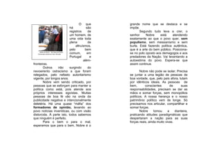 O que       grande nome que se destaca e se
                                             há           são    impõe.
                                             registros     de           Segundo tudo leva a crer, o
                                             um homem, de        senhor     Nobre     está    atendendo
                                             uma vida toda       exatamente ao que o povo quer, sem
                                             plena          de   populismo, sem messianismo e sem
                                                  altruísmos,    burla. Está fazendo política autêntica,
                                             pelo        bem     que é a arte do bem público. Posiciona-
     Bodo do Divino - Na Festa do Divino .
   Comensais anônimos Foto: JPeralta         comum,        em    se no polo oposto aos demagogos e aos
                                             Portugal        e   predadores da Nação. Vai levantando a
                                                        além-    autoestima do povo. Espera-se que
fronteiras.                                                      assim continue.
        Outros    irão     surgindo  do
nevoeirento ostracismo a que foram                                       Nobre não pode se isolar. Precisa
relegados, pelo nefasto autoritarismo                            se juntar a uma legião de pessoas de
vigente, por longos anos.                                        boa vontade, que, pelo país afora, lutam
        Nobre vem sendo criticado, por                           por idênticos ideais. As pessoas de
pessoas que se esforçam para manter a                            bem,       conscientes        de     suas
política como está, pois atende aos                              responsabilidades, precisam se dar as
próprios interesses egoístas. Muitas                             mãos e somar forças, sem monopólios
pessoas de boa fé vão na onda da                                 políticos. A nossa herança e o nosso
publicidade negativa e intencionalmente                          patrimônio político vem de longe. Só
deletéria. Há uma quase “máfia” dos                              precisamos nos articular, compartilhar e
formadores de opinião, levando ao                                somar forças.
povo notícias inverídicas, ou com visão                                  Nobre     tomou     a    dianteira,
distorcida. À parte isto, todos sabemos                          praticando atitudes paradigmáticas que
que ninguém é perfeito.                                          despertaram a nação para as suas
        Para o bem o para o mal,                                 forças reais, ainda muito vivas.
esperamos que para o bem, Nobre é o
 