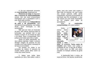 4. Os que esperavam encontrar      gente, para que nosso país supere a
um novo burocrata, enganaram-se.           fase triste da pobreza, em que muitos
        Renúncia ao cargo de Deputado      dos nossos patrícios estão sendo
não é renúncia às responsabilidades        mergulhados, excluídos da sociedade de
sociais, nem aos seus compromissos         bem-estar que lhe prometeram, e que
inarredáveis com a sociedade e com o       não passou de uma ilusão fraudulenta,
país. Muito pelo contrário.                de um engodo para deles se
        Quis manter sua independência      aproveitarem.
de ação e de pensamento, sem                      Quer       as       instituições
camisas de força partidárias, nos moldes   comprometidas com o bem público.
atuais.    Quer    renovação     e   não
acomodação.                                       Enfim, o
        Não quis ser mais um burocrata     senhor     Nobre
do povo; sem ofensa nenhuma para os        quer, sim, um
burocratas, que também têm a sua           tacho      maior,
missão a cumprir. É um homem de ação       quer um tacho
e de ideias. Quer a prosperidade, com      maior para o
                                                                      Educação Científica, Técnica e
justiça e bem-estar para toda a nação.     povo.      Tacho                  Humanista
        Quem se sente prejudicado, em      maior         de Formatura Europan SP            2007
                                                               Foto: Edubraz
seus planos egoístas, reage e procura      educação,
denegrir imagem de pessoas de boa          saúde e bem-
vontade e de muita história, recheada de   estar, de qualidade. Tacho maior de
serviços à comunidade.                     trabalho para todos, com justiça e
        Há sempre um Judas e um            qualidade de viva. A isso ele se dedica,
semeador de cizânia. A caravana de         há muitos anos, na AMI, com pleno
cavalos alados passa altiva sobre as       respaldo na tradição solidária da gente
ondas dos mares bravios.                   lusa.

       5. Nobre quer poder levar                 A distribuição farta, a todos, da
qualidade de vida e bem-estar a toda a     sopa do Divino, nos Açores, anualmente,
 