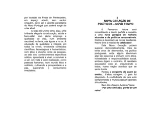 por ocasião da Festa de Pentecostes,                        II
em espaço aberto, sem excluir                      NOVA GERAÇÃO DE
ninguém, deve ser o grande paradigma
                                               POLÍTICOS – NOVO TEMPO
do Novo Portugal que poderá surgir da
crise atual.
                                                    6.    Fernando     Nobre    está
        A sopa do Divino seria, aqui, uma
                                            consolidando e dando partida e respaldo
brilhante alegoria da educação, saúde e
                                            a uma nova geração de homens
bem-estar, com pleno emprego e
                                            atuantes e de políticos responsáveis.
qualidade de vida, num ambiente
                                            Outros já levantam as novas bandeiras.
saudável, na terra, nas águas e no ar. A
                                            Nobre teve a missão de catalizador.
educação de qualidade e integral, em
                                                    Esta Nova Geração poderá
todos os níveis, envolveria conteúdos
                                            superar, democraticamente, mais de
científicos, tecnológicos e humanísticos,
                                            trinta anos de desmandos, na política
com ética e civismo, onde as pessoas,
                                            portuguesa, onde alguns abominam
ao lado dos conhecimentos específicos
                                            algo tão essencial e primário como ética,
sólidos, aprenderia a viver, a conviver e
                                            honestidade e responsabilidade social,
a ser, em vista à auto realização, como
                                            embora digam o contrário. O resultado
pessoas humanas, num mundo ético e
                                            assustador está aí, prejudicando a
solidário, cultivando a prosperidade e a
                                            todos, numa nação aturdida que se
paz,      superando     o    consumismo
                                            sente traída.
imediatista.
                                                    Restou a vergonha de quem se
                                            omitiu... Faltou coragem. O país foi
                                            dilapidado. A credibilidade do país está
                                            comprometida e muitos passam grandes
                                            dificuldades.
                                                    Bem diz o Magno Antônio Vieira:
                                                    “Por uma omissão, perde-se um
                                            reino”
 