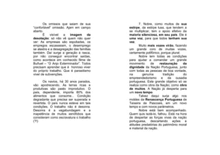 Os omissos que saiam de sua                7. Nobre, como muitos de sua
“confortável” omissão. Ajam em campo       estirpe, da estirpe lusa, que tendem a
aberto.                                    se multiplicar, tem o apoio efetivo da
       É    visível  a   imagem       da   maioria silenciosa, em seu país. Ele é
desolação: só não vê quem não quer         uma voz, para que todos tenham sua
ver: As empresas são espoliadas, os        vez.
empregos escasseiam, o desemprego                 Muito mais vozes virão, fazendo
se alastra e a desagregação das famílias   um grande coro de muitas vozes,
também. Daí surge a geração à rasca,       certamente polifônico, porque plural.
por não conseguir encontrar saídas,               Nobre tem todas as condições
como acontece em conhecido filme de        para ajudar a comandar um grande
Buñuel – “O Anjo Exterminador”. Todos      movimento      de     restauração     da
precisam aprender que é honroso viver      dignidade da Nação Portuguesa, junto
do próprio trabalho. Que é parasitismo     com todas as pessoas de boa vontade,
viver de subvenções.                       na        genuína       tradição      do
                                           empreendedorismo e          da ousadia
       Os navios, há 30 anos parados,      portuguesa. Este grande objetivo só se
vão apodrecendo. As terras ricas e         realiza como obra da Nação; como obra
produtivas são pasto improdutivo. O        de muitos. A Nação já desperta para
país, dependente, importa 80% dos          um novo tempo.
alimentos que consome... Condição                 Talvez daqui surja algo nos
degradante que precisa ser superada e      moldes da Renascença Portuguesa de
revertida. O país nunca esteve em tais     Teixeira de Pascoais, em um novo
condições. O trabalho não é desonra.       tempo e com novos parâmetros.
Desonra é a vagabundagem e a                      Nobre está bem acompanhado.
inapetência de muitos xenófobos que        Quem quis isolá-lo, falhou. Está na hora
consideram como escravatura o trabalho     de despertar as forças vivas da nação
(?!)                                       portuguesa, descartando ações e
                                           atitudes predatórias do patrimônio moral
                                           e material da nação.
 